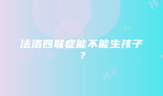 法洛四联症能不能生孩子？