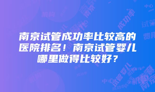 南京试管成功率比较高的医院排名！南京试管婴儿哪里做得比较好？