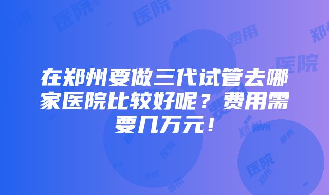 在郑州要做三代试管去哪家医院比较好呢？费用需要几万元！