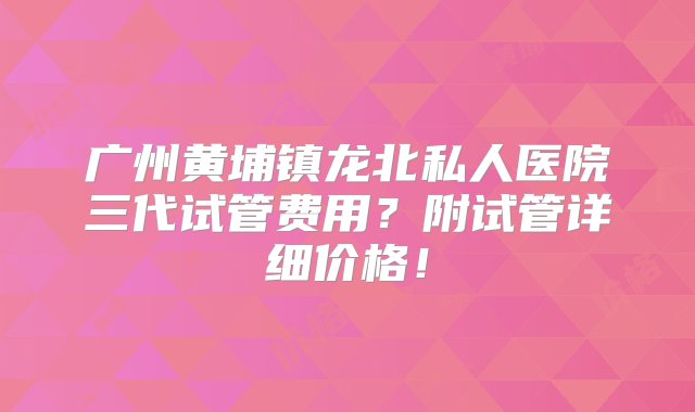 广州黄埔镇龙北私人医院三代试管费用？附试管详细价格！