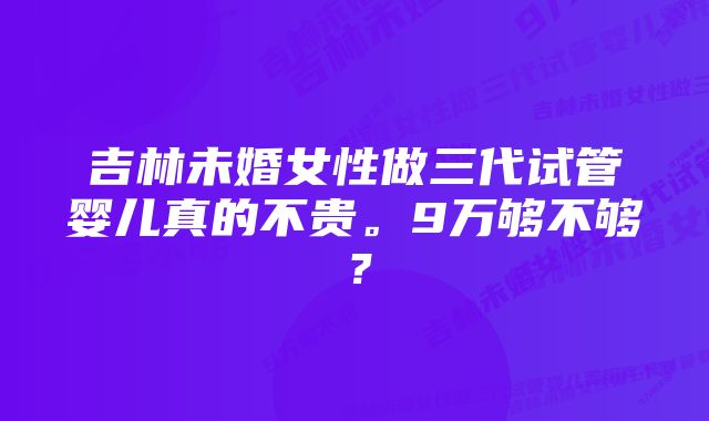 吉林未婚女性做三代试管婴儿真的不贵。9万够不够？