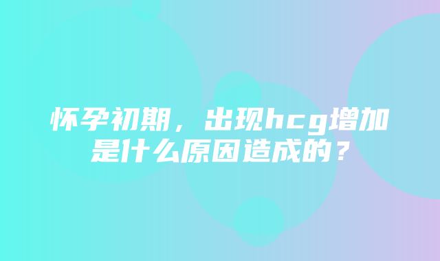 怀孕初期，出现hcg增加是什么原因造成的？