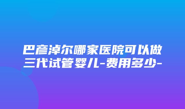 巴彦淖尔哪家医院可以做三代试管婴儿-费用多少-