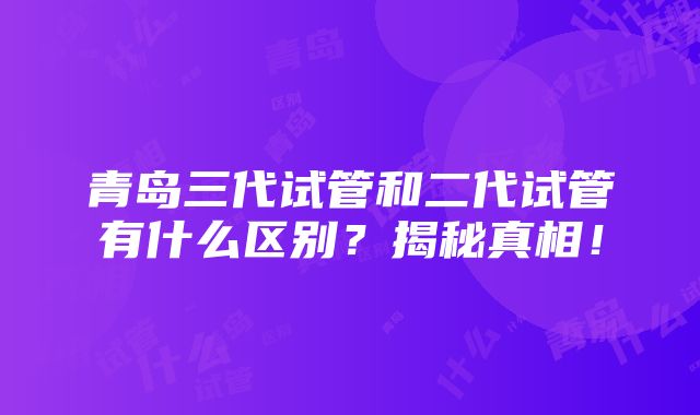 青岛三代试管和二代试管有什么区别？揭秘真相！