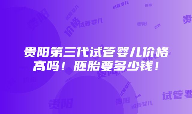 贵阳第三代试管婴儿价格高吗！胚胎要多少钱！