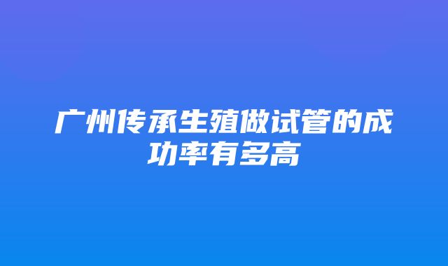 广州传承生殖做试管的成功率有多高