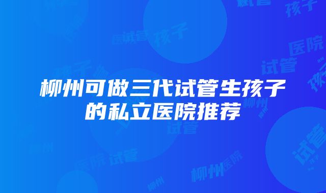 柳州可做三代试管生孩子的私立医院推荐