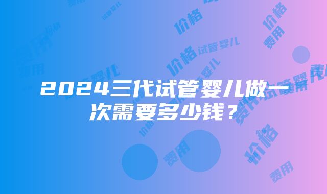 2024三代试管婴儿做一次需要多少钱？