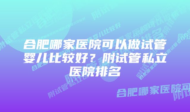 合肥哪家医院可以做试管婴儿比较好？附试管私立医院排名