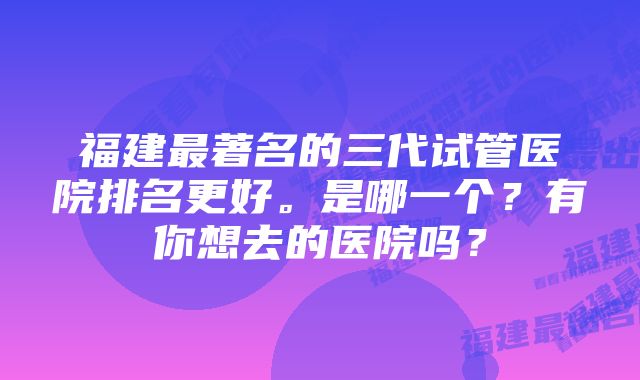 福建最著名的三代试管医院排名更好。是哪一个？有你想去的医院吗？