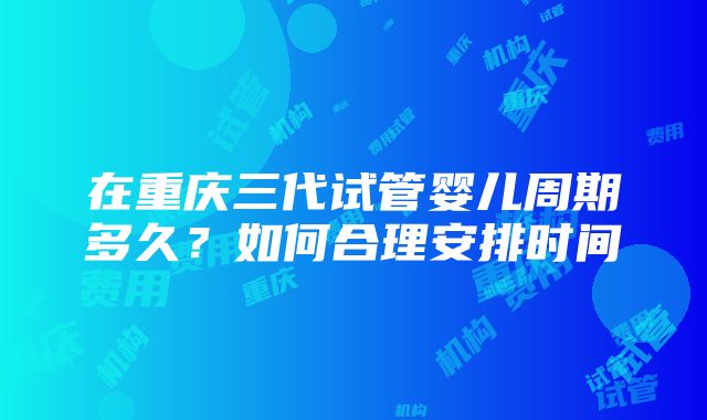 在重庆三代试管婴儿周期多久？如何合理安排时间