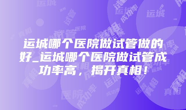 运城哪个医院做试管做的好_运城哪个医院做试管成功率高，揭开真相！