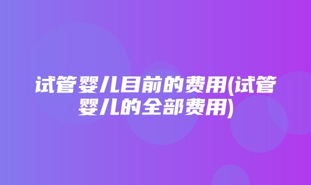 试管婴儿目前的费用(试管婴儿的全部费用)