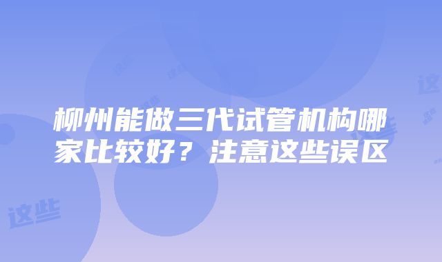 柳州能做三代试管机构哪家比较好？注意这些误区