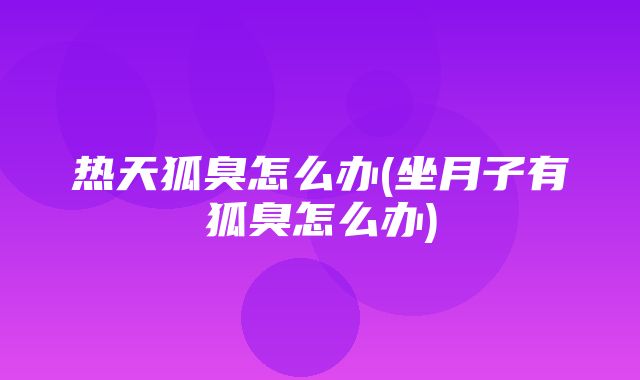 热天狐臭怎么办(坐月子有狐臭怎么办)