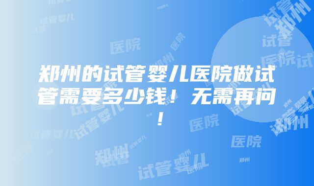 郑州的试管婴儿医院做试管需要多少钱！无需再问！