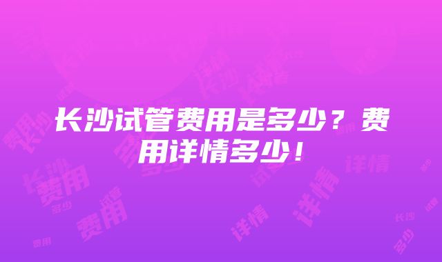 长沙试管费用是多少？费用详情多少！