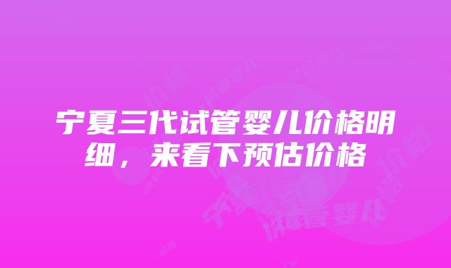 宁夏三代试管婴儿价格明细，来看下预估价格