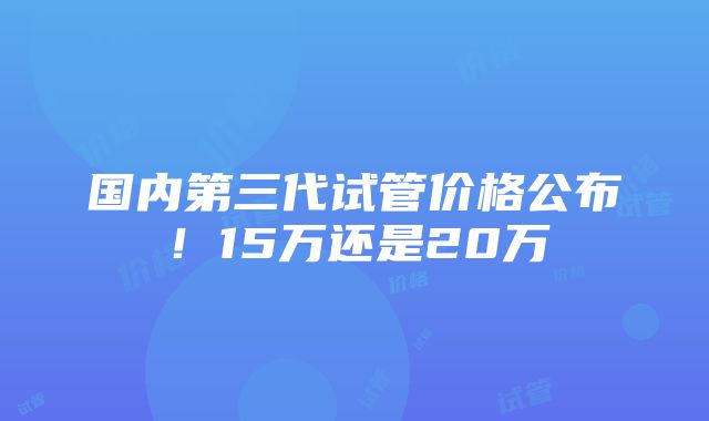 国内第三代试管价格公布！15万还是20万