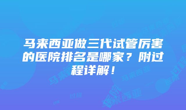 马来西亚做三代试管厉害的医院排名是哪家？附过程详解！