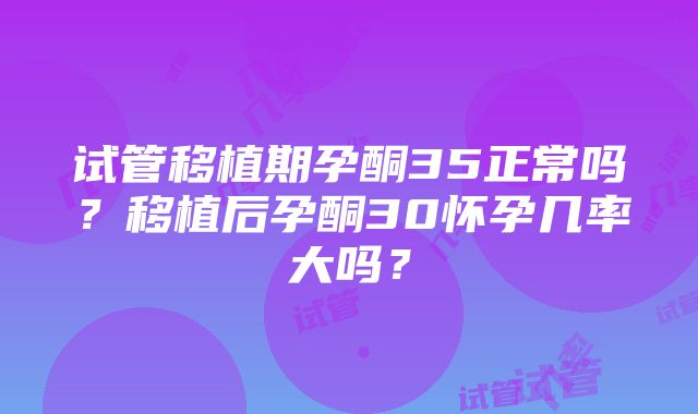 试管移植期孕酮35正常吗？移植后孕酮30怀孕几率大吗？