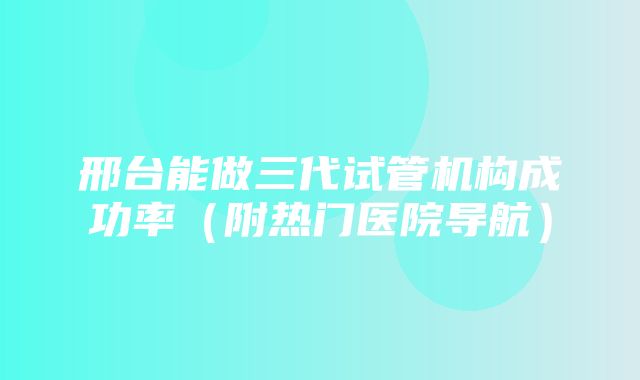 邢台能做三代试管机构成功率（附热门医院导航）