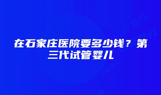 在石家庄医院要多少钱？第三代试管婴儿