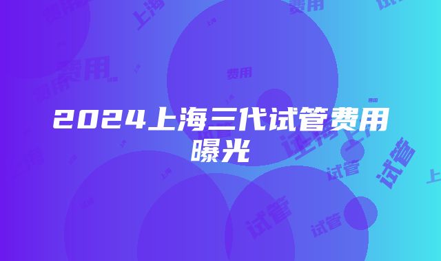 2024上海三代试管费用曝光