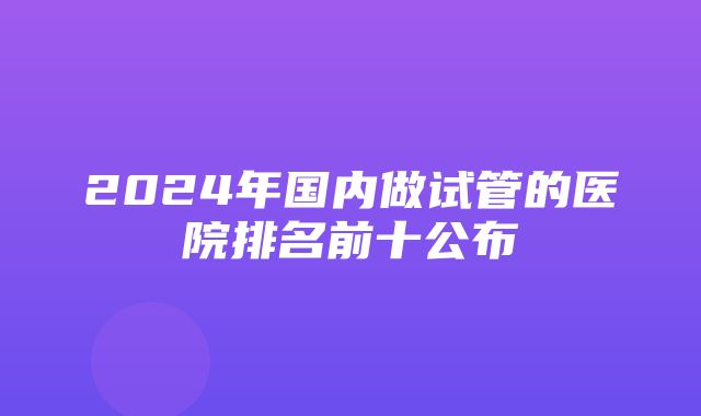 2024年国内做试管的医院排名前十公布