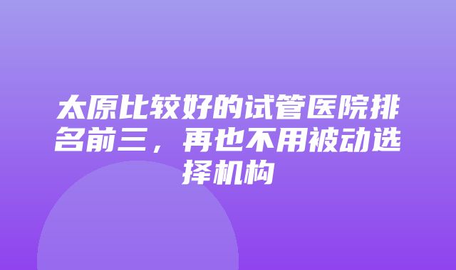 太原比较好的试管医院排名前三，再也不用被动选择机构