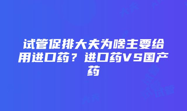 试管促排大夫为啥主要给用进口药？进口药VS国产药