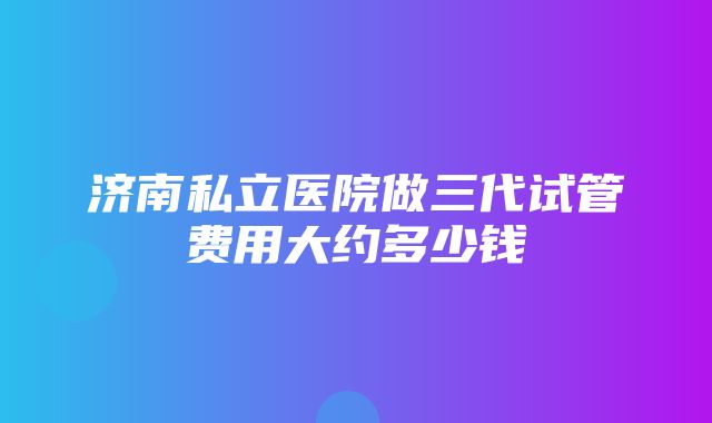 济南私立医院做三代试管费用大约多少钱