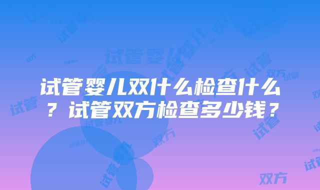 试管婴儿双什么检查什么？试管双方检查多少钱？