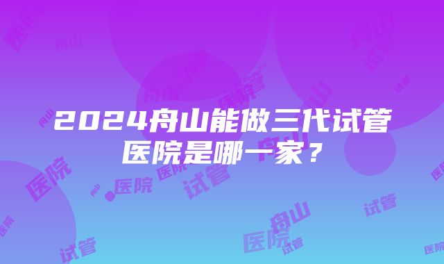 2024舟山能做三代试管医院是哪一家？