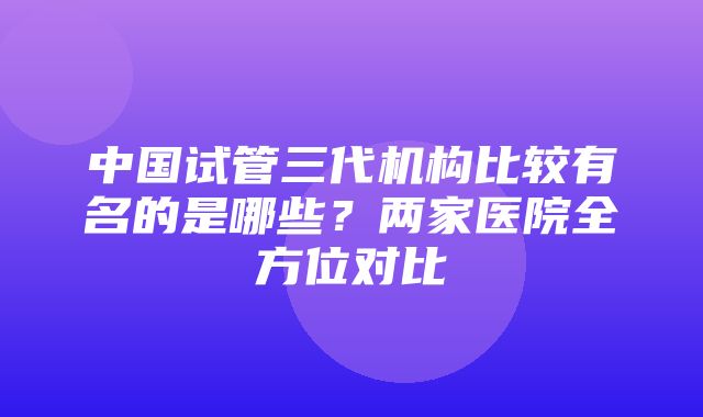 中国试管三代机构比较有名的是哪些？两家医院全方位对比