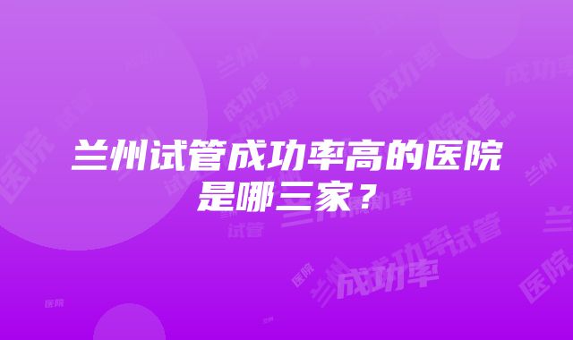 兰州试管成功率高的医院是哪三家？