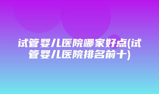 试管婴儿医院哪家好点(试管婴儿医院排名前十)