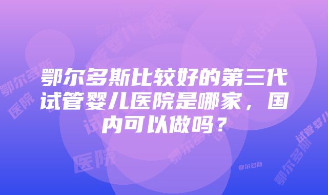 鄂尔多斯比较好的第三代试管婴儿医院是哪家，国内可以做吗？