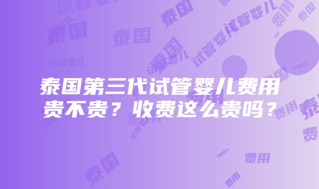 泰国第三代试管婴儿费用贵不贵？收费这么贵吗？