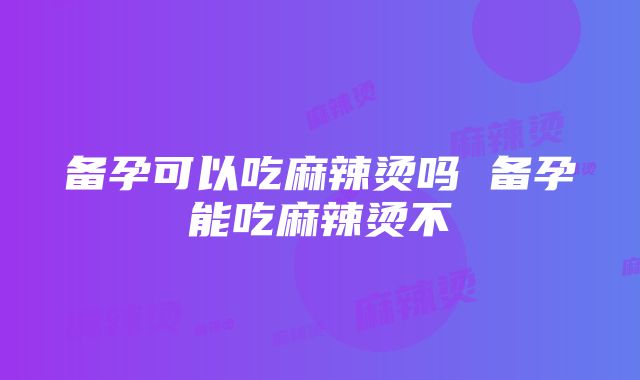 备孕可以吃麻辣烫吗 备孕能吃麻辣烫不