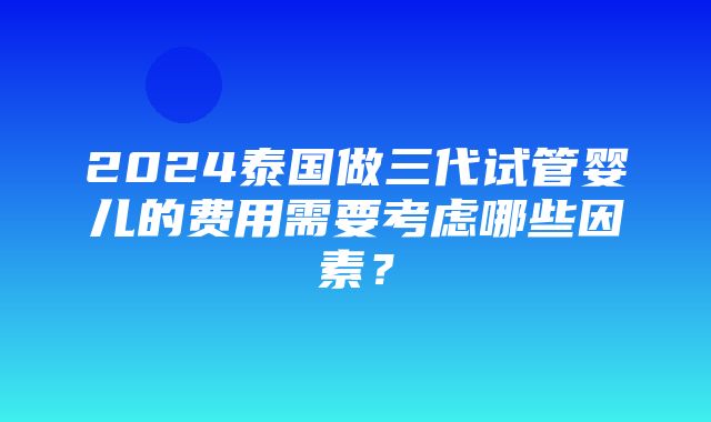 2024泰国做三代试管婴儿的费用需要考虑哪些因素？