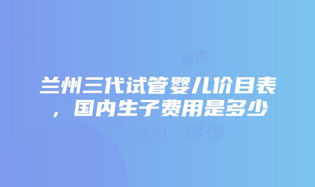 兰州三代试管婴儿价目表，国内生子费用是多少