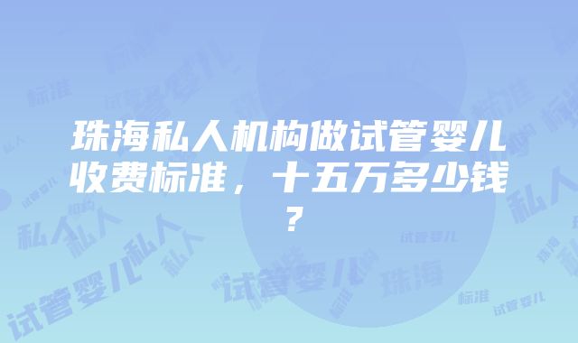 珠海私人机构做试管婴儿收费标准，十五万多少钱？