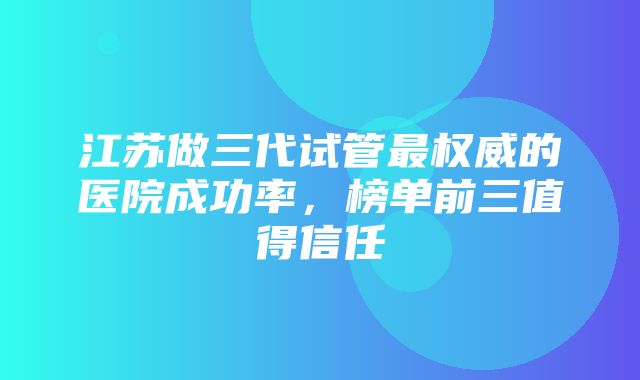 江苏做三代试管最权威的医院成功率，榜单前三值得信任