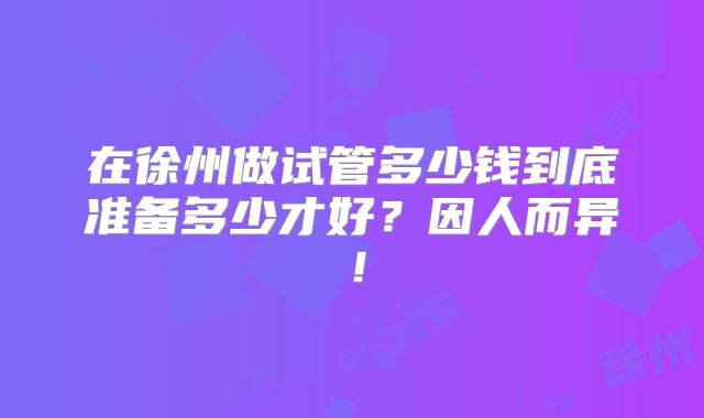 在徐州做试管多少钱到底准备多少才好？因人而异！