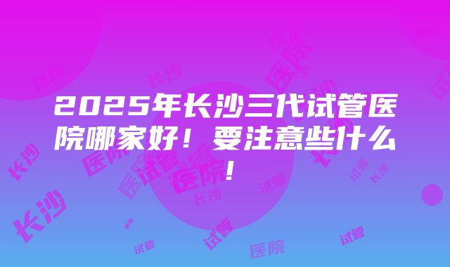 2025年长沙三代试管医院哪家好！要注意些什么！