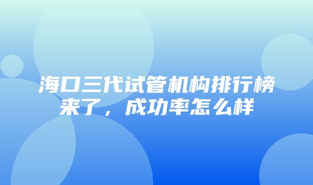 海口三代试管机构排行榜来了，成功率怎么样