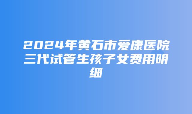 2024年黄石市爱康医院三代试管生孩子女费用明细