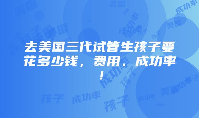 去美国三代试管生孩子要花多少钱，费用、成功率！