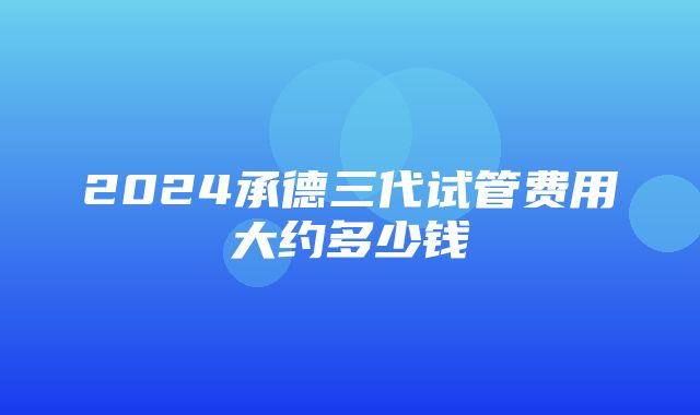 2024承德三代试管费用大约多少钱